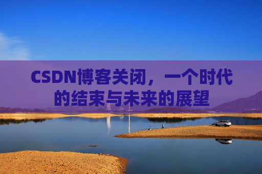 CSDN博客关闭，一个时代的结束与未来的展望